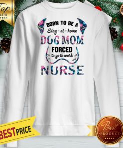 Born To Be A Stay At Home Dog Mom Forced To Go To Work Nurse Sweatshirt