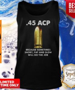 45 ACP BECAUSE SOMETIMES SHORT FAT AND SLOW WILL DO THE JOB TANK TOP
