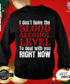 I Don’t Have The Blood Alcohol Level To Deal With You Right Now Sweatshirt - Design By Teeshirtbear.com