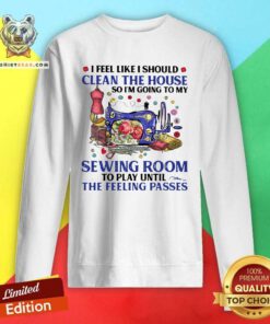 I Feel Like I Should Clean The House So I’m Going To My Sewing Room To Play Until The Feeling Passes Sweatshirt