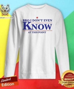 Official Bro I Don’t Even Know At This Point Sweatshirt