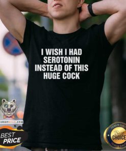 Nice I Wish I Had Serotonin Instead Of This Huge Cock T-Shirt
