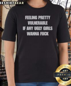 Feeling Pretty Vulnerable If Any Ugly Girls Wanna Fuck Ladies Shirt